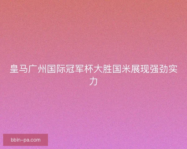 皇马广州国际冠军杯大胜国米展现强劲实力